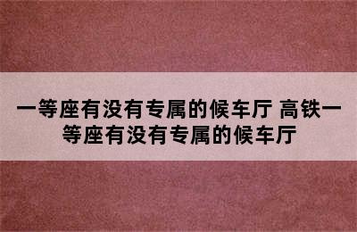 一等座有没有专属的候车厅 高铁一等座有没有专属的候车厅